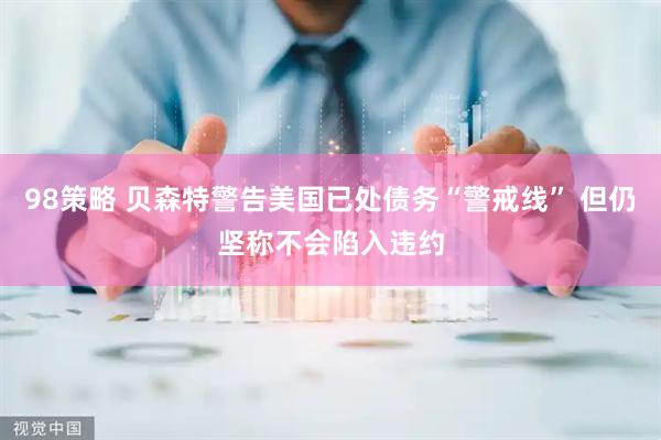 98策略 贝森特警告美国已处债务“警戒线” 但仍坚称不会陷入违约