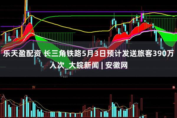 乐天盈配资 长三角铁路5月3日预计发送旅客390万人次_大皖新闻 | 安徽网