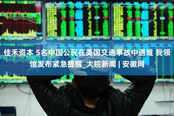 佳禾资本 5名中国公民在美国交通事故中遇难 我领馆发布紧急提醒_大皖新闻 | 安徽网