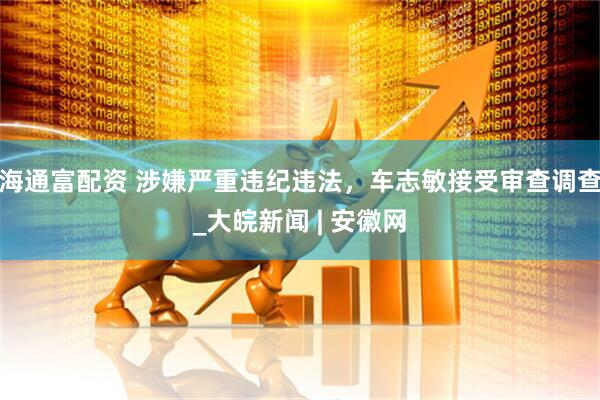 海通富配资 涉嫌严重违纪违法，车志敏接受审查调查_大皖新闻 | 安徽网