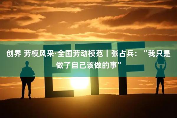 创界 劳模风采·全国劳动模范｜张占兵：“我只是做了自己该做的事”