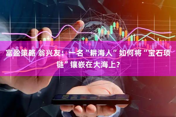 富盈策略 翁兴友：一名“耕海人”如何将“宝石项链”镶嵌在大海上？