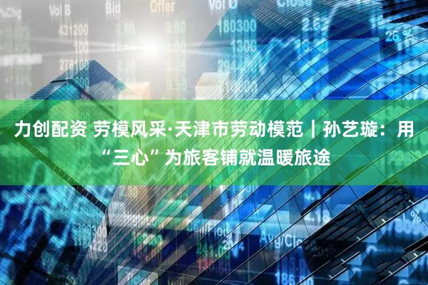 力创配资 劳模风采·天津市劳动模范｜孙艺璇：用“三心”为旅客铺就温暖旅途
