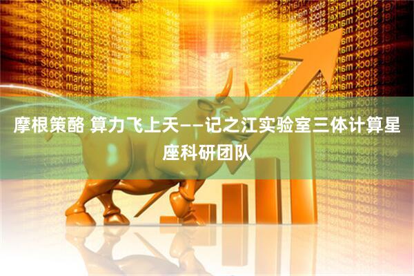 摩根策酪 算力飞上天——记之江实验室三体计算星座科研团队