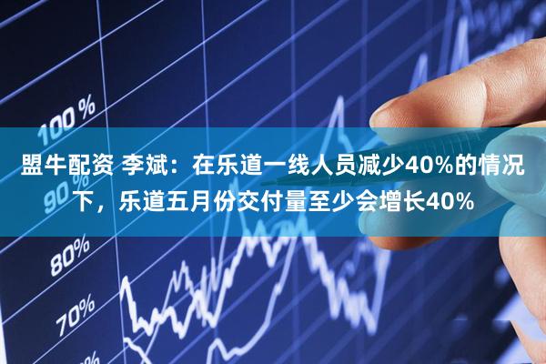盟牛配资 李斌：在乐道一线人员减少40%的情况下，乐道五月份交付量至少会增长40%