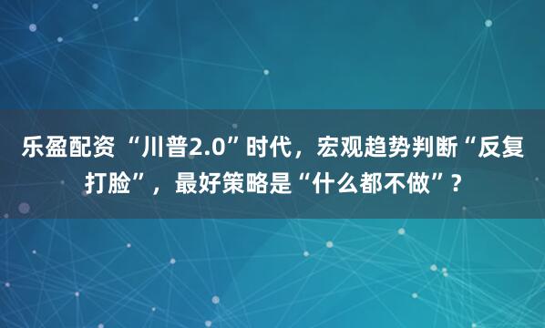 乐盈配资 “川普2.0”时代，宏观趋势判断“反复打脸”，最好策略是“什么都不做”？