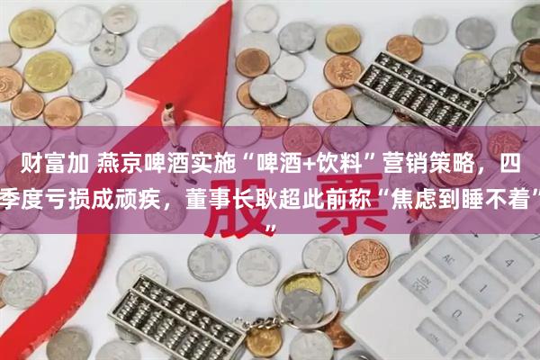 财富加 燕京啤酒实施“啤酒+饮料”营销策略，四季度亏损成顽疾，董事长耿超此前称“焦虑到睡不着”