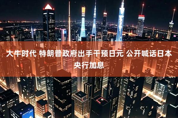 大牛时代 特朗普政府出手干预日元 公开喊话日本央行加息