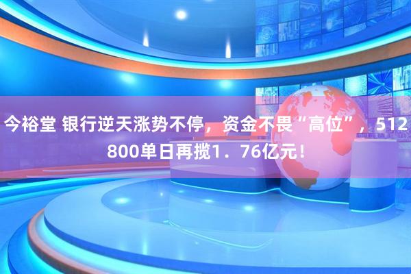 今裕堂 银行逆天涨势不停，资金不畏“高位”，512800单日再揽1．76亿元！