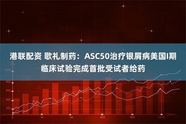 港联配资 歌礼制药：ASC50治疗银屑病美国I期临床试验完成首批受试者给药