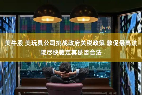 美牛股 美玩具公司挑战政府关税政策 敦促最高法院尽快裁定其是否合法