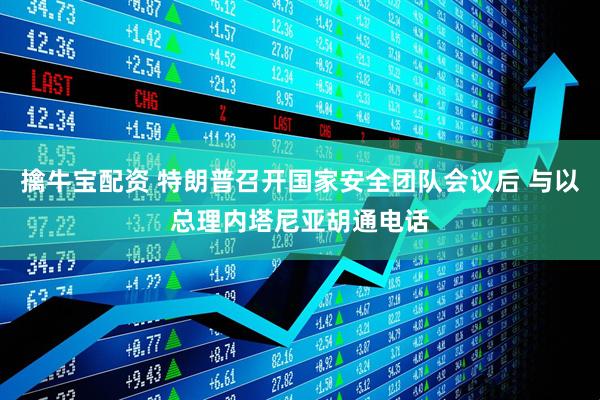 擒牛宝配资 特朗普召开国家安全团队会议后 与以总理内塔尼亚胡通电话