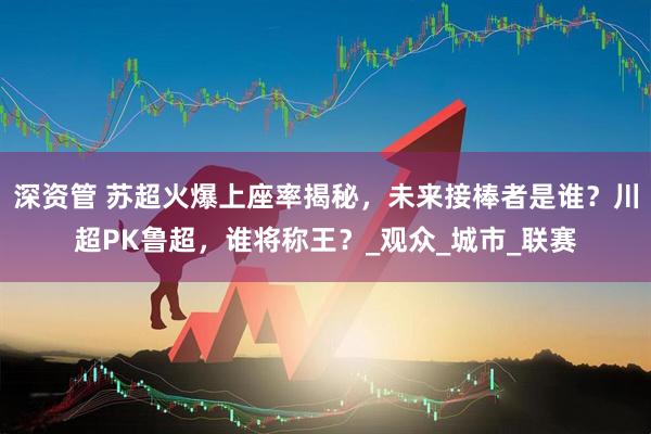 深资管 苏超火爆上座率揭秘，未来接棒者是谁？川超PK鲁超，谁将称王？_观众_城市_联赛