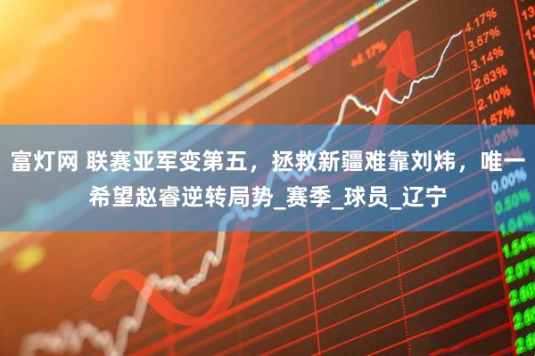 富灯网 联赛亚军变第五，拯救新疆难靠刘炜，唯一希望赵睿逆转局势_赛季_球员_辽宁