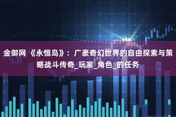 金御网 《永恒岛》：广袤奇幻世界的自由探索与策略战斗传奇_玩家_角色_的任务