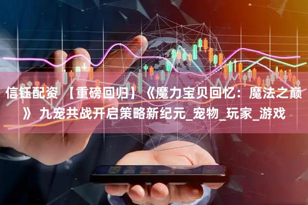 信钰配资 【重磅回归】《魔力宝贝回忆：魔法之巅》 九宠共战开启策略新纪元_宠物_玩家_游戏