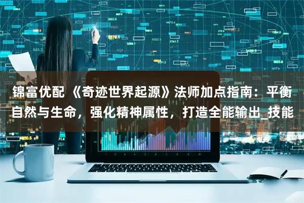 锦富优配 《奇迹世界起源》法师加点指南：平衡自然与生命，强化精神属性，打造全能输出_技能