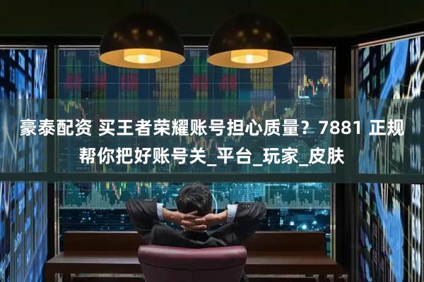 豪泰配资 买王者荣耀账号担心质量？7881 正规帮你把好账号关_平台_玩家_皮肤