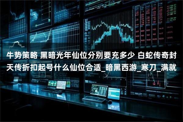 牛势策略 黑暗光年仙位分别要充多少 白蛇传奇封天传折扣起号什么仙位合适_暗黑西游_寒刀_满就