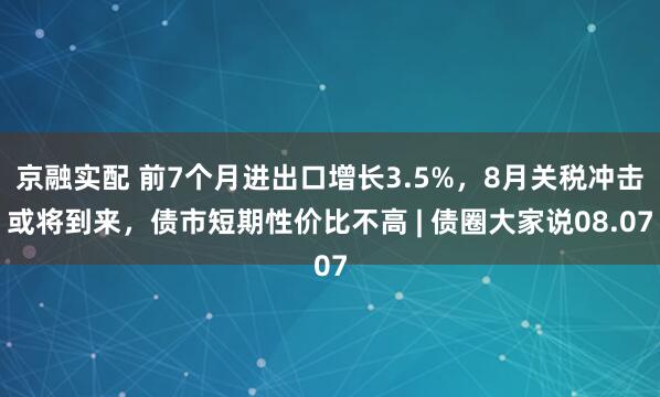 京融实配 前7个月进出口增长3.5%，8月关税冲击或将到来，债市短期性价比不高 | 债圈大家说08.07
