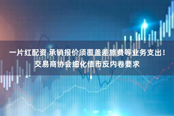 一片红配资 承销报价须覆盖差旅费等业务支出！交易商协会细化债市反内卷要求