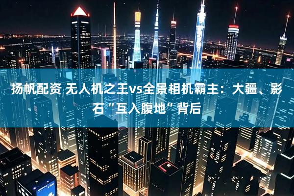 扬帆配资 无人机之王vs全景相机霸主：大疆、影石“互入腹地”背后