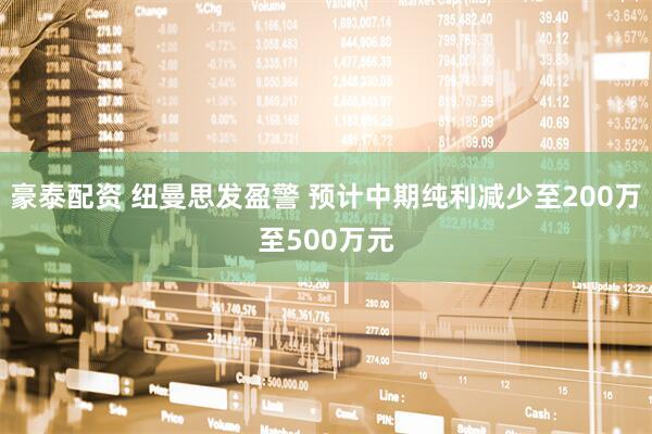 豪泰配资 纽曼思发盈警 预计中期纯利减少至200万至500万元