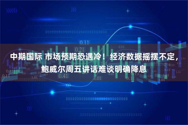 中期国际 市场预期恐遇冷！经济数据摇摆不定，鲍威尔周五讲话难谈明确降息