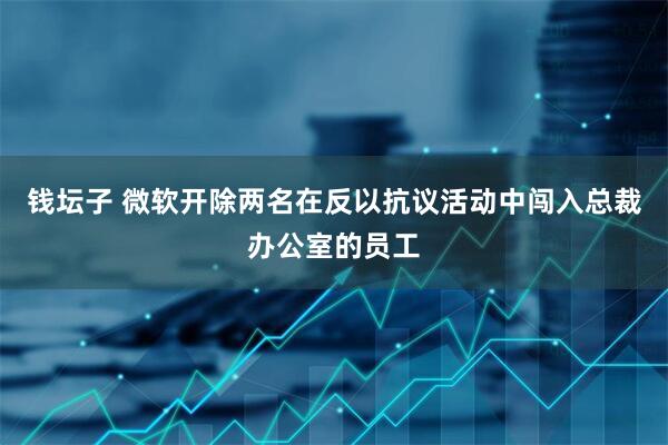 钱坛子 微软开除两名在反以抗议活动中闯入总裁办公室的员工
