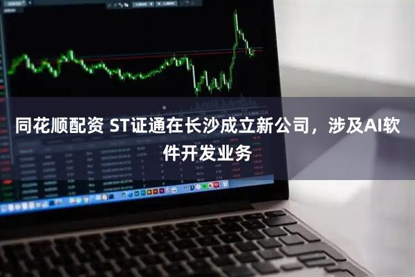 同花顺配资 ST证通在长沙成立新公司，涉及AI软件开发业务