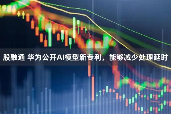 股融通 华为公开AI模型新专利，能够减少处理延时