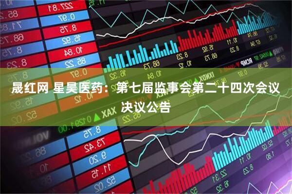 晟红网 星昊医药：第七届监事会第二十四次会议决议公告