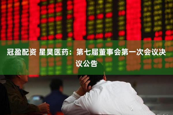 冠盈配资 星昊医药：第七届董事会第一次会议决议公告