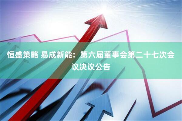 恒盛策略 易成新能：第六届董事会第二十七次会议决议公告