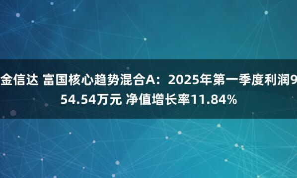 金信达 富国核心趋势混合A：2025年第一季度利润954.54万元 净值增长率11.84%