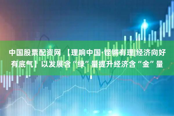 中国股票配资网 【理响中国·铿锵有理|经济向好有底气】以发展含“绿”量提升经济含“金”量