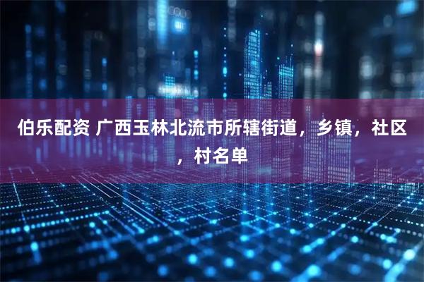 伯乐配资 广西玉林北流市所辖街道，乡镇，社区，村名单