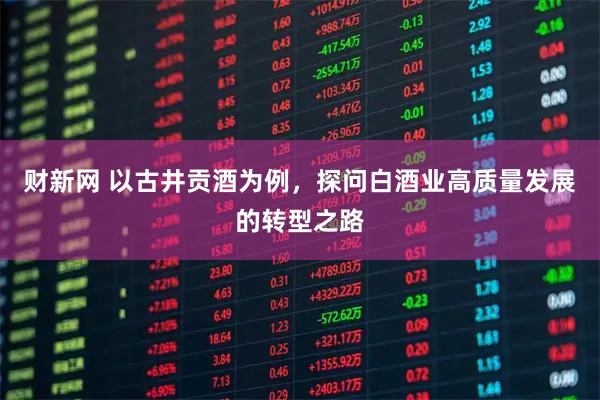财新网 以古井贡酒为例，探问白酒业高质量发展的转型之路