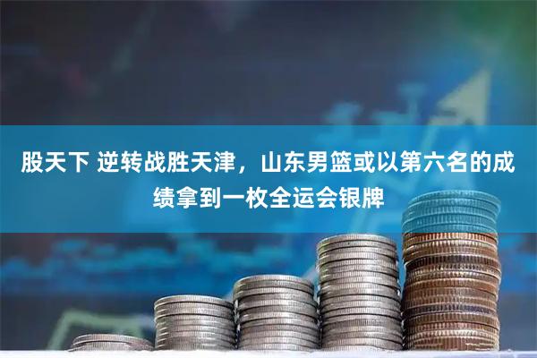股天下 逆转战胜天津，山东男篮或以第六名的成绩拿到一枚全运会银牌