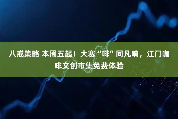 八戒策略 本周五起！大赛“啡”同凡响，江门咖啡文创市集免费体验