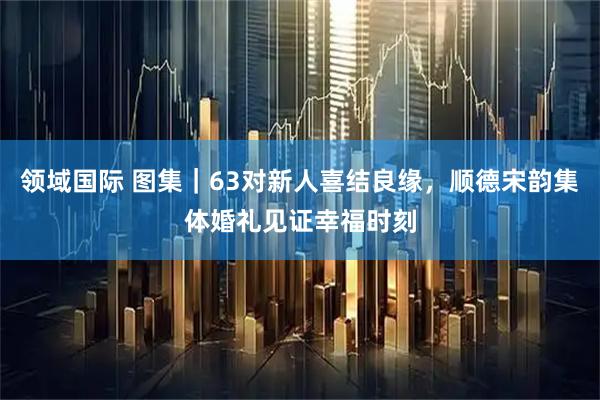 领域国际 图集｜63对新人喜结良缘，顺德宋韵集体婚礼见证幸福时刻