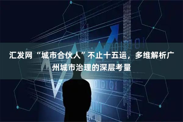 汇发网 “城市合伙人”不止十五运，多维解析广州城市治理的深层考量