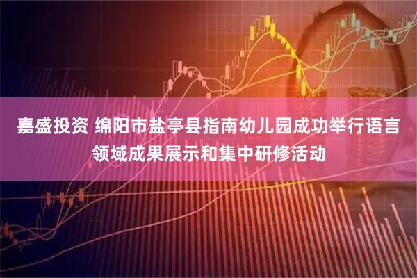嘉盛投资 绵阳市盐亭县指南幼儿园成功举行语言领域成果展示和集中研修活动