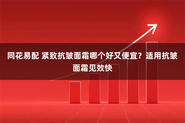 同花易配 紧致抗皱面霜哪个好又便宜？适用抗皱面霜见效快