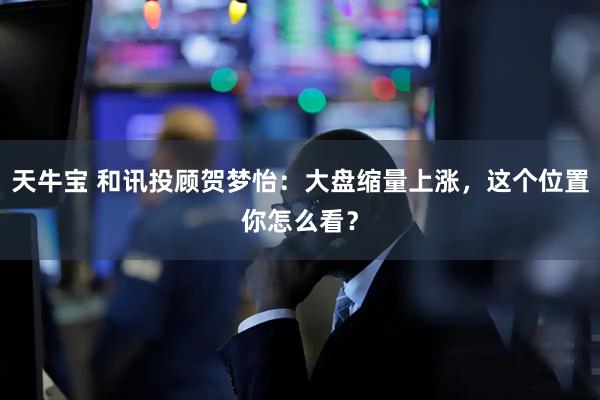 天牛宝 和讯投顾贺梦怡：大盘缩量上涨，这个位置你怎么看？
