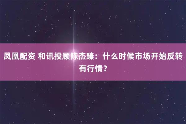 凤凰配资 和讯投顾陈杰臻：什么时候市场开始反转有行情？