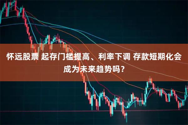 怀远股票 起存门槛提高、利率下调 存款短期化会成为未来趋势吗?