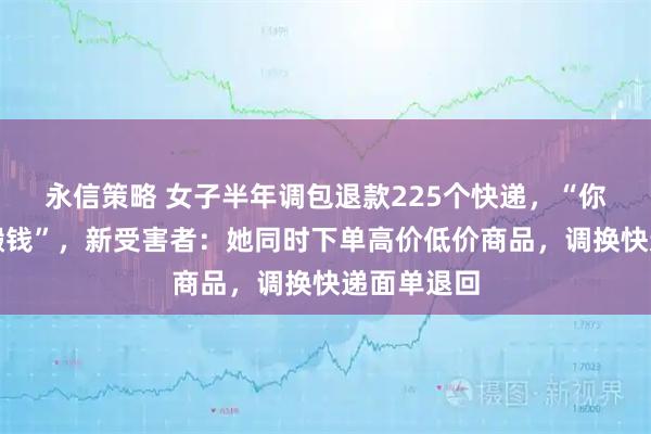 永信策略 女子半年调包退款225个快递,“你们搬砖我搬钱”,新受害者:她同时下单高价低价商品,调换快递面单退回