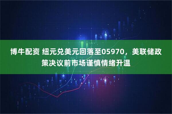 博牛配资 纽元兑美元回落至05970，美联储政策决议前市场谨慎情绪升温