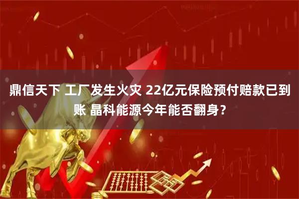 鼎信天下 工厂发生火灾 22亿元保险预付赔款已到账 晶科能源今年能否翻身？